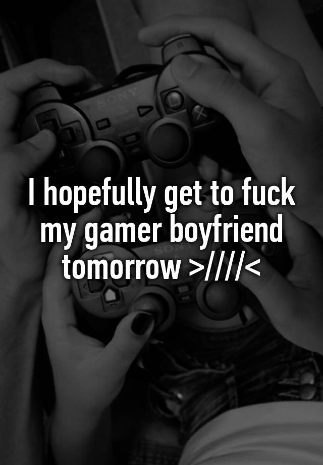 I hopefully get to fuck my gamer boyfriend tomorrow >////<