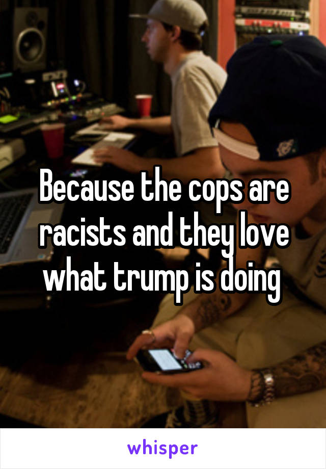 Because the cops are racists and they love what trump is doing 