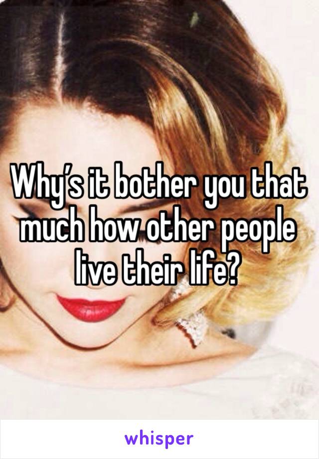 Why’s it bother you that much how other people live their life?