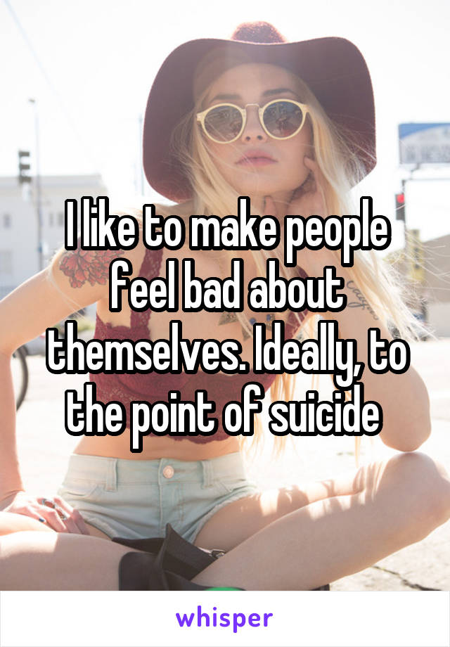 I like to make people feel bad about themselves. Ideally, to the point of suicide 