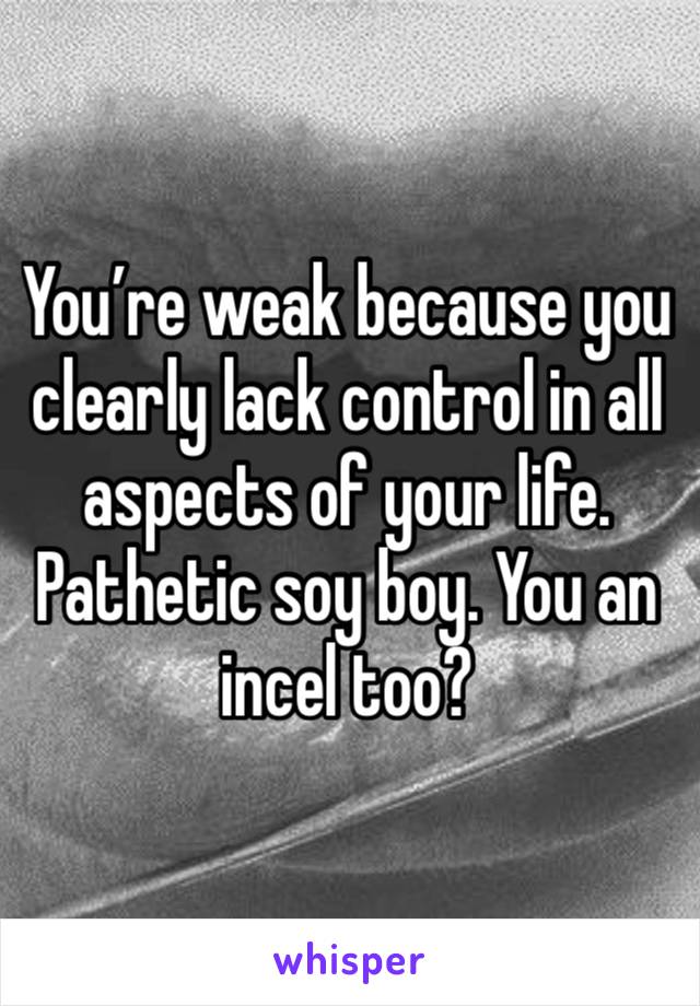 You’re weak because you clearly lack control in all aspects of your life. Pathetic soy boy. You an incel too?