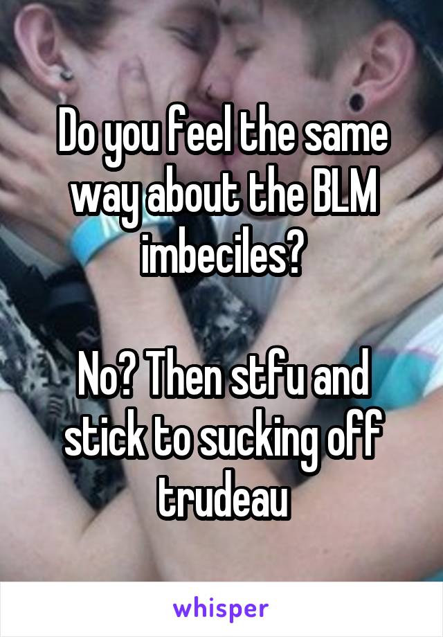 Do you feel the same way about the BLM imbeciles?

No? Then stfu and stick to sucking off trudeau