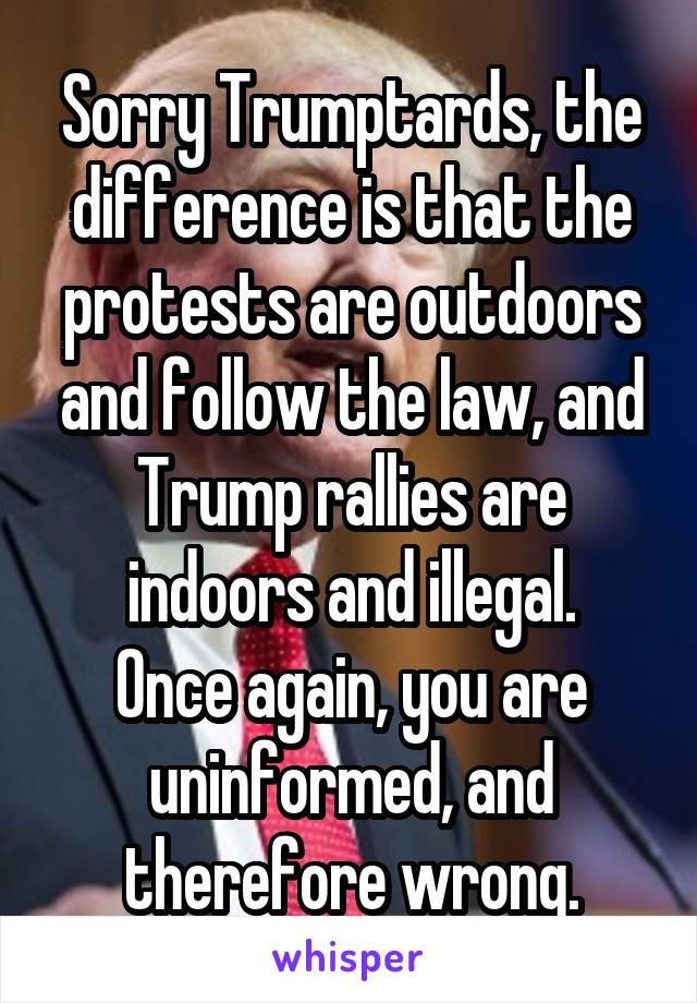 Sorry Trumptards, the difference is that the protests are outdoors and follow the law, and Trump rallies are indoors and illegal.
Once again, you are uninformed, and therefore wrong.