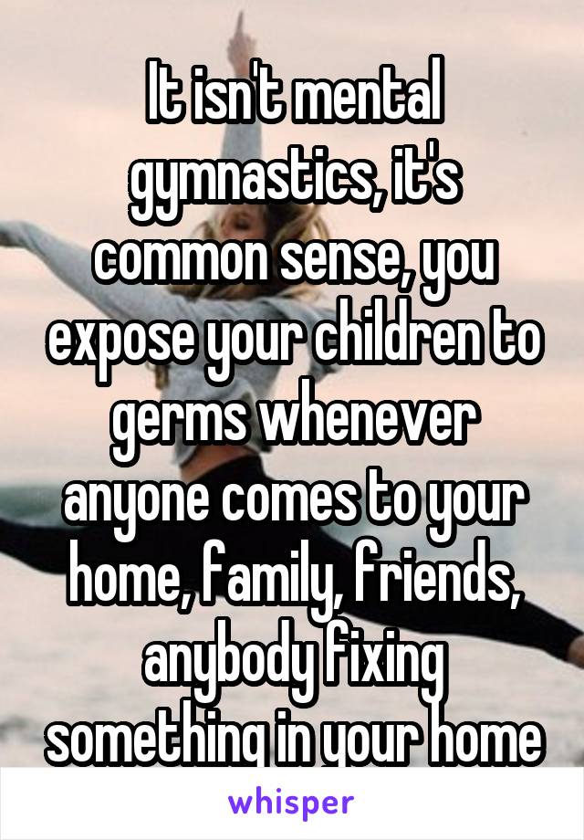 It isn't mental gymnastics, it's common sense, you expose your children to germs whenever anyone comes to your home, family, friends, anybody fixing something in your home