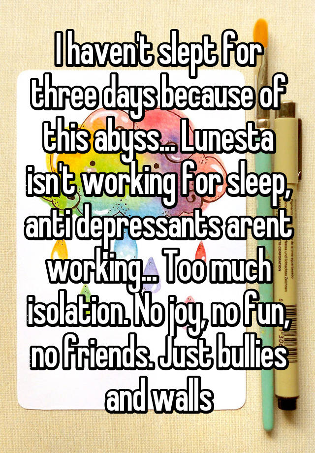 I haven't slept for three days because of this abyss... Lunesta isn't working for sleep, anti depressants arent working... Too much isolation. No joy, no fun, no friends. Just bullies and walls