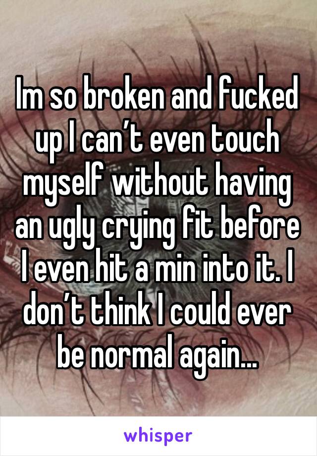 Im so broken and fucked up I can’t even touch myself without having an ugly crying fit before I even hit a min into it. I don’t think I could ever be normal again...