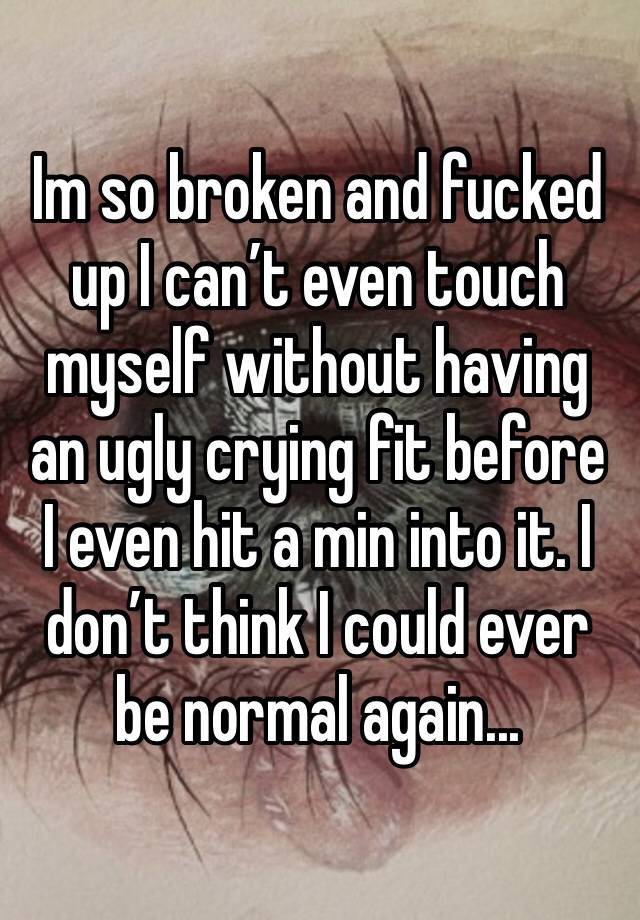 Im so broken and fucked up I can’t even touch myself without having an ugly crying fit before I even hit a min into it. I don’t think I could ever be normal again...