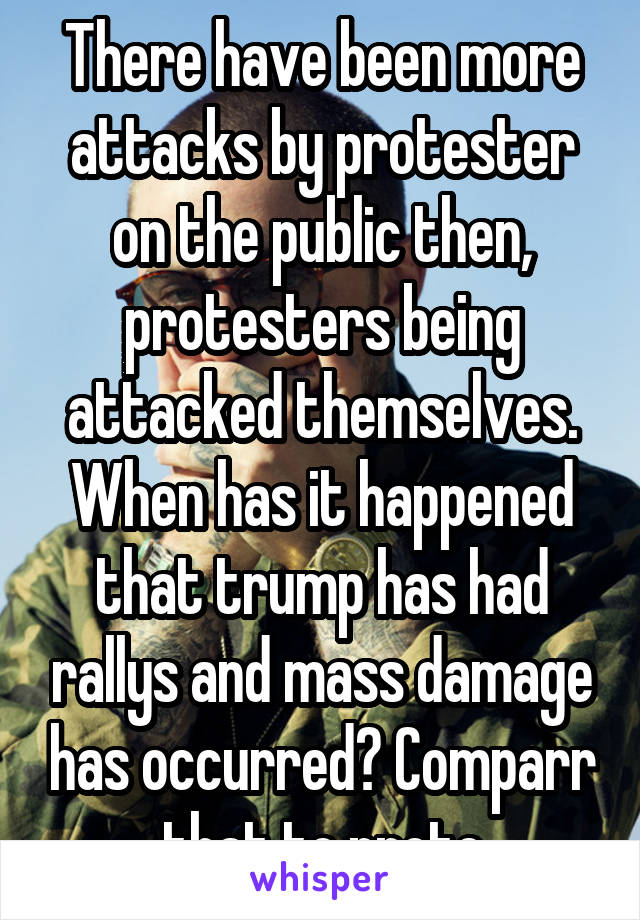 There have been more attacks by protester on the public then, protesters being attacked themselves. When has it happened that trump has had rallys and mass damage has occurred? Comparr that to prote