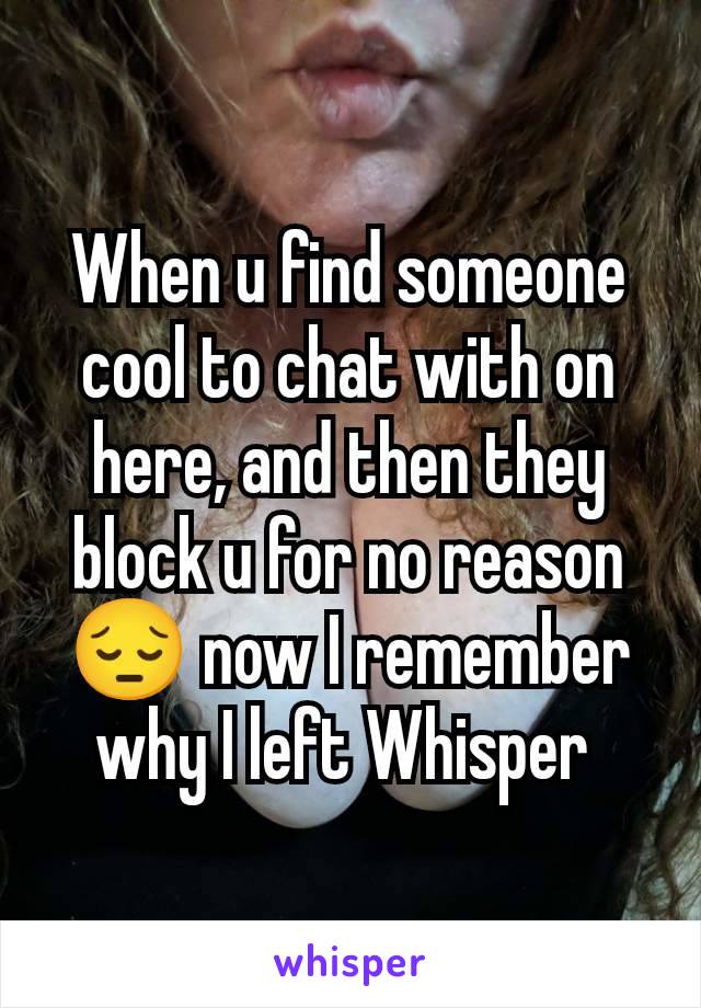 When u find someone cool to chat with on here, and then they block u for no reason 😔 now I remember why I left Whisper 