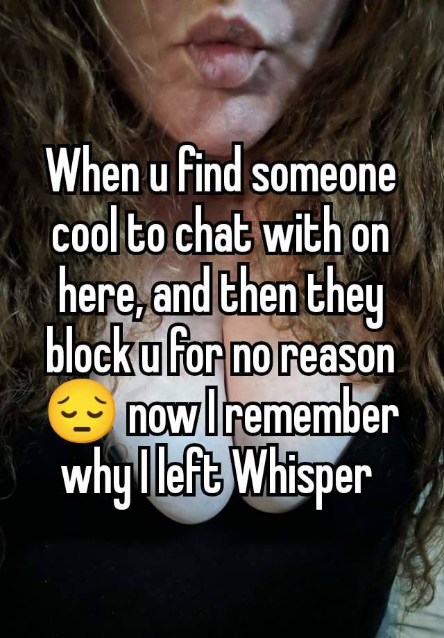 When u find someone cool to chat with on here, and then they block u for no reason 😔 now I remember why I left Whisper 