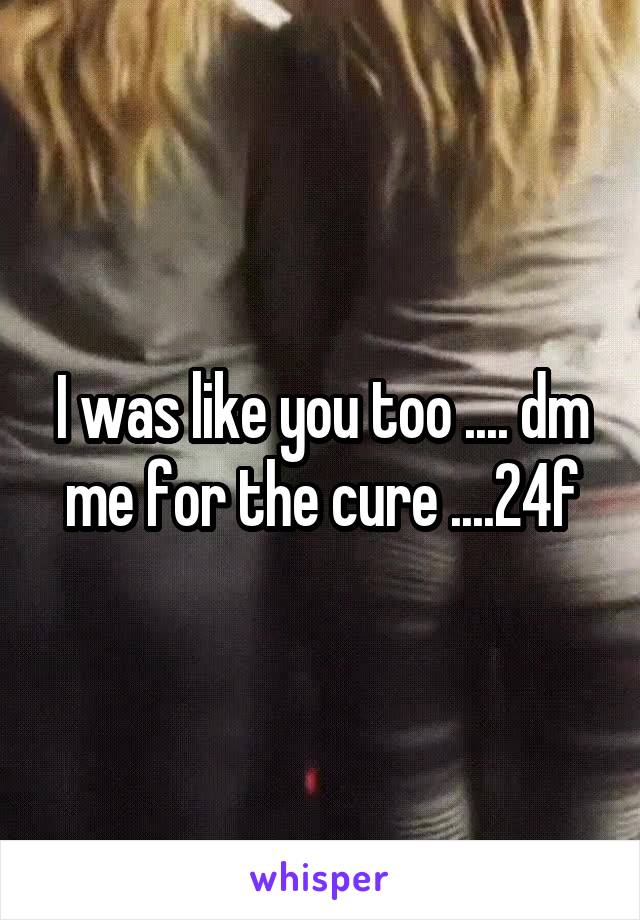 I was like you too .... dm me for the cure ....24f