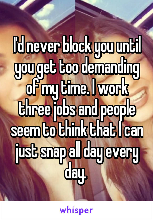 I'd never block you until you get too demanding of my time. I work three jobs and people seem to think that I can just snap all day every day. 