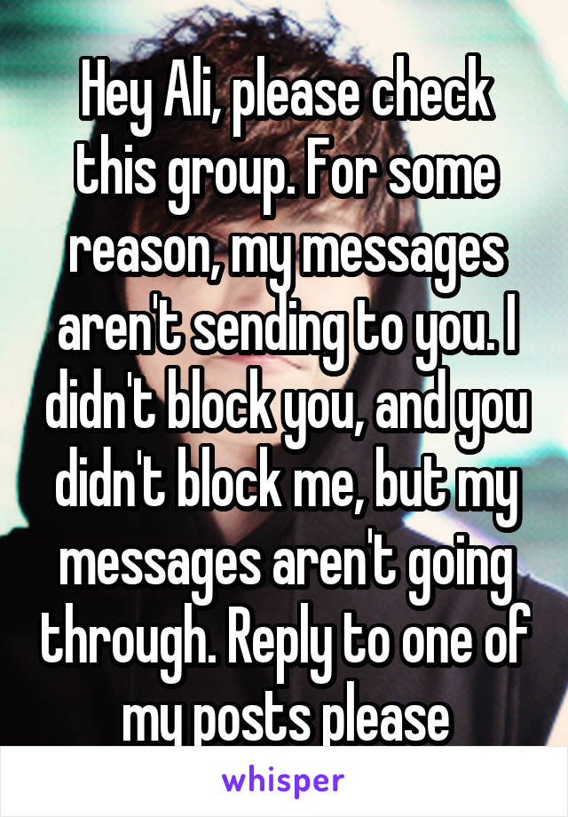 Hey Ali, please check this group. For some reason, my messages aren't sending to you. I didn't block you, and you didn't block me, but my messages aren't going through. Reply to one of my posts please