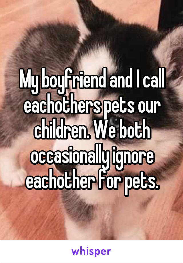 My boyfriend and I call eachothers pets our children. We both occasionally ignore eachother for pets.