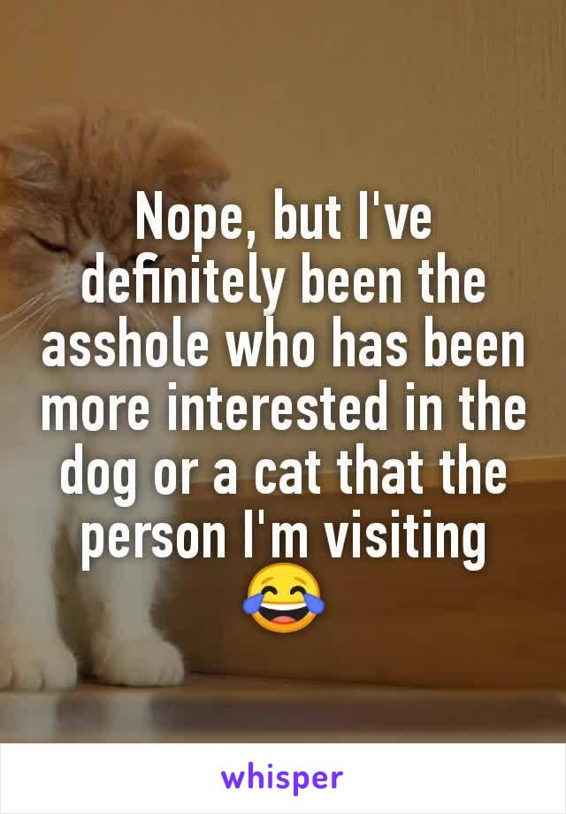 Nope, but I've definitely been the asshole who has been more interested in the dog or a cat that the person I'm visiting 😂