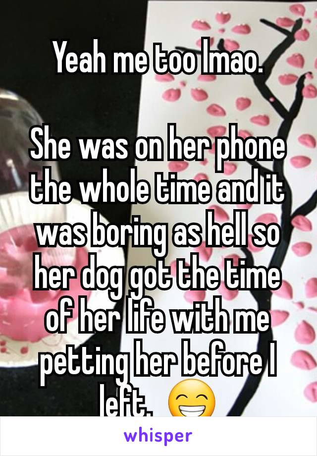 Yeah me too lmao.

She was on her phone the whole time and it was boring as hell so her dog got the time of her life with me petting her before I left.  😁