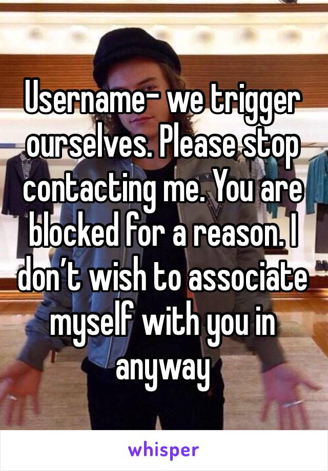 Username- we trigger ourselves. Please stop contacting me. You are blocked for a reason. I don’t wish to associate myself with you in anyway 