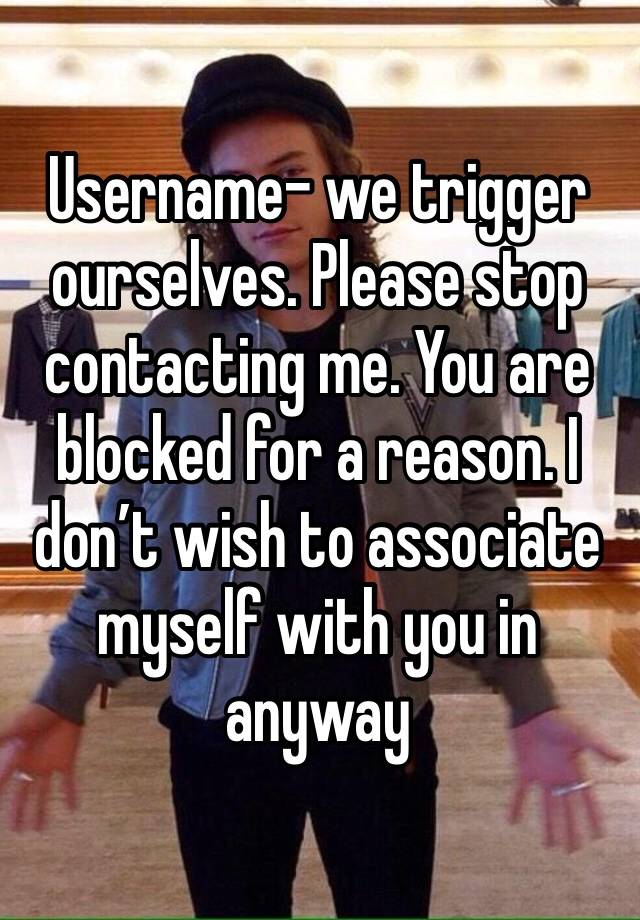 Username- we trigger ourselves. Please stop contacting me. You are blocked for a reason. I don’t wish to associate myself with you in anyway 