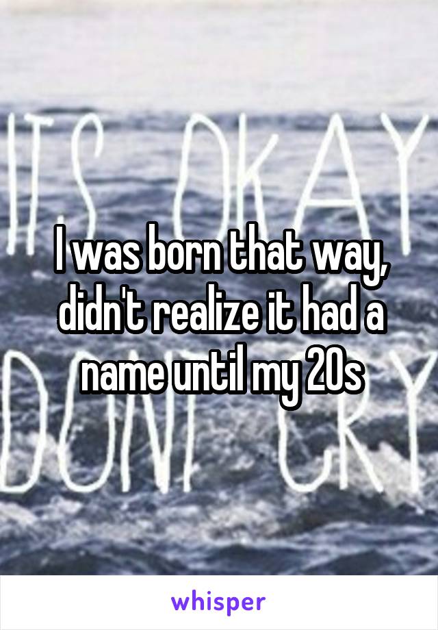 I was born that way, didn't realize it had a name until my 20s