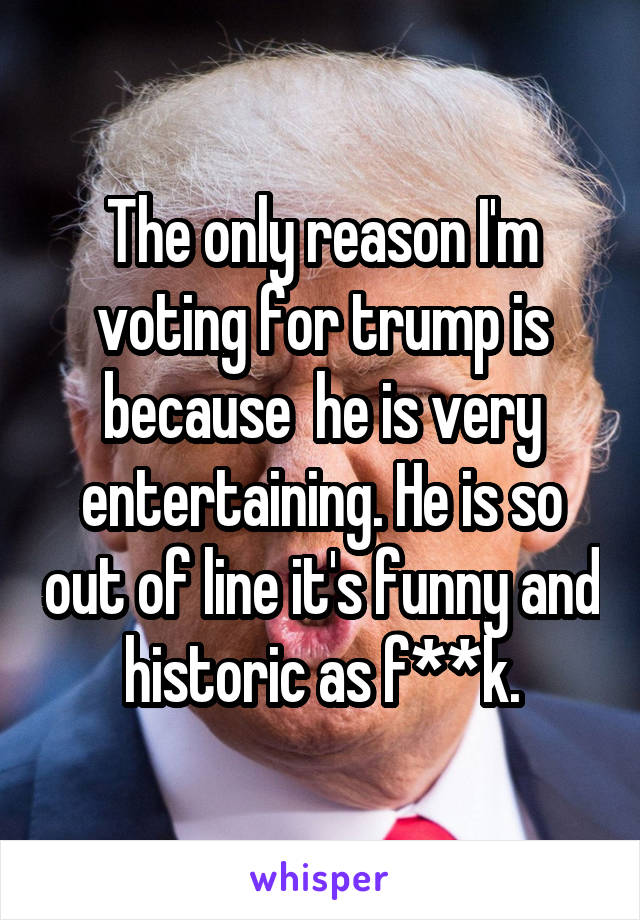 The only reason I'm voting for trump is because  he is very entertaining. He is so out of line it's funny and historic as f**k.