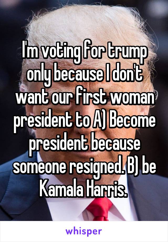 I'm voting for trump only because I don't want our first woman president to A) Become president because someone resigned. B) be Kamala Harris. 