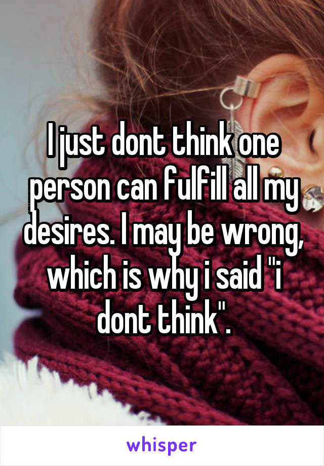 I just dont think one person can fulfill all my desires. I may be wrong, which is why i said "i dont think".
