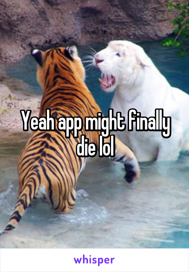 Yeah app might finally die lol