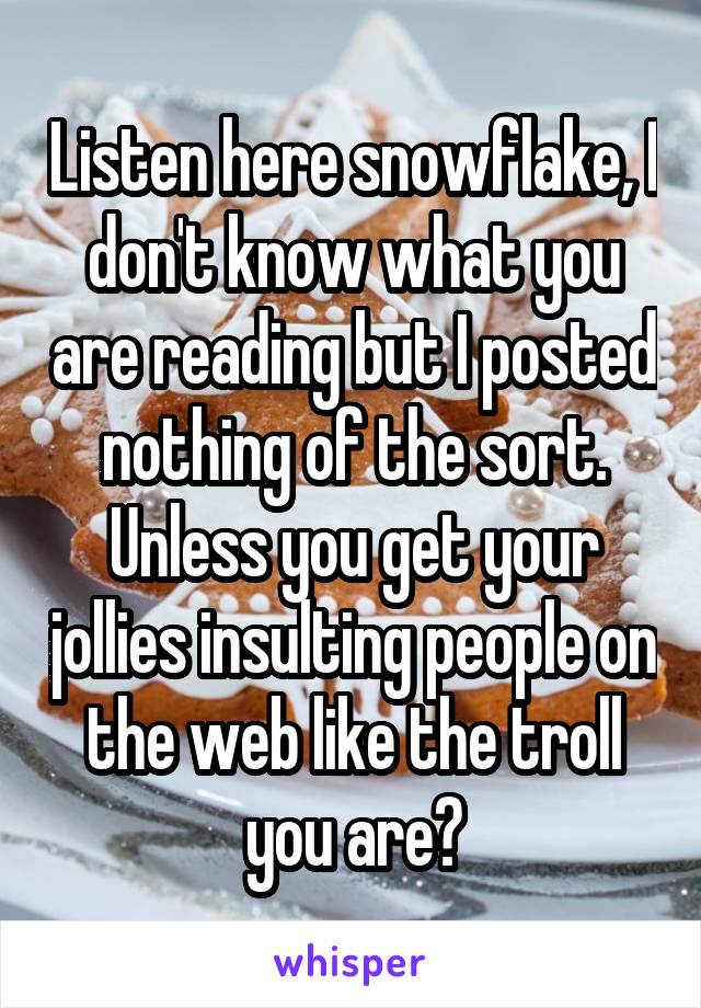 Listen here snowflake, I don't know what you are reading but I posted nothing of the sort.
Unless you get your jollies insulting people on the web like the troll you are?