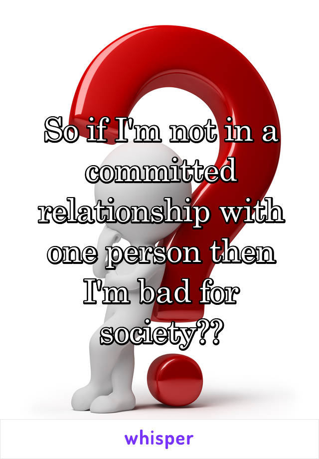 So if I'm not in a committed relationship with one person then I'm bad for society??