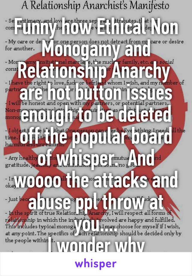 Funny how Ethical Non Monogamy and Relationship Anarchy 
are hot button issues enough to be deleted off the popular board of whisper.  And woooo the attacks and abuse ppl throw at you....
I wonder why