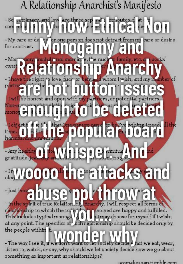 Funny how Ethical Non Monogamy and Relationship Anarchy 
are hot button issues enough to be deleted off the popular board of whisper.  And woooo the attacks and abuse ppl throw at you....
I wonder why
