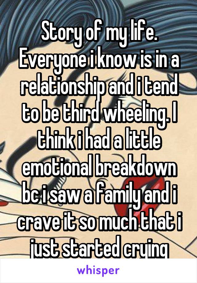 Story of my life. Everyone i know is in a relationship and i tend to be third wheeling. I think i had a little emotional breakdown bc i saw a family and i crave it so much that i just started crying