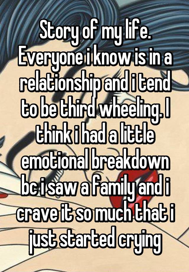 Story of my life. Everyone i know is in a relationship and i tend to be third wheeling. I think i had a little emotional breakdown bc i saw a family and i crave it so much that i just started crying