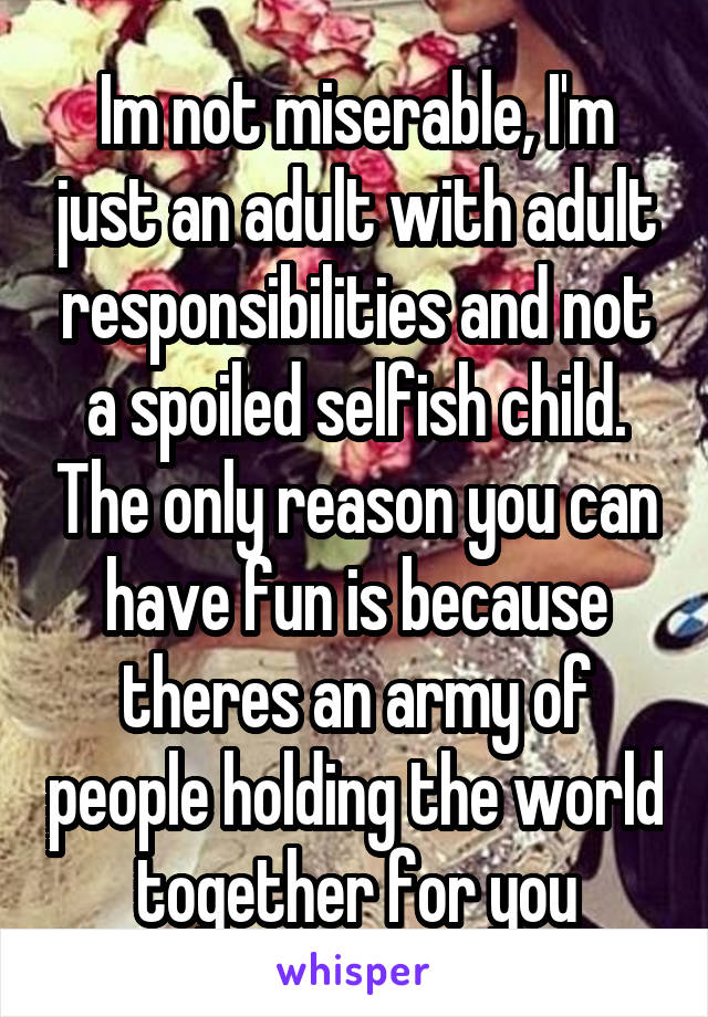 Im not miserable, I'm just an adult with adult responsibilities and not a spoiled selfish child. The only reason you can have fun is because theres an army of people holding the world together for you