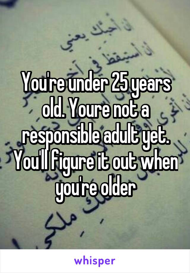 You're under 25 years old. Youre not a responsible adult yet. You'll figure it out when you're older