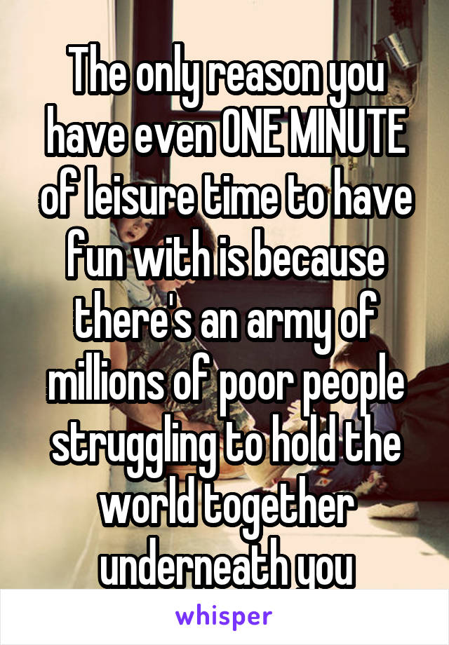 The only reason you have even ONE MINUTE of leisure time to have fun with is because there's an army of millions of poor people struggling to hold the world together underneath you