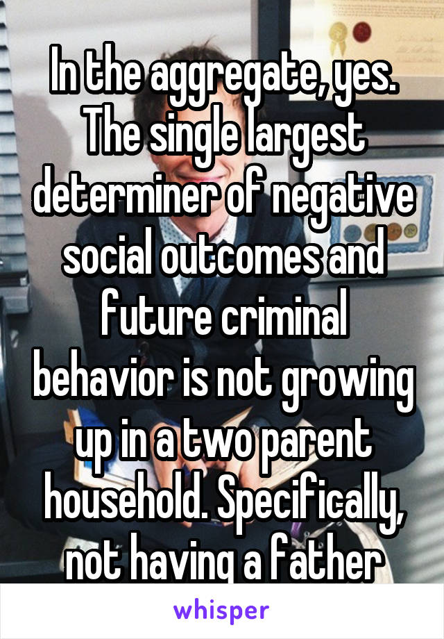 In the aggregate, yes. The single largest determiner of negative social outcomes and future criminal behavior is not growing up in a two parent household. Specifically, not having a father
