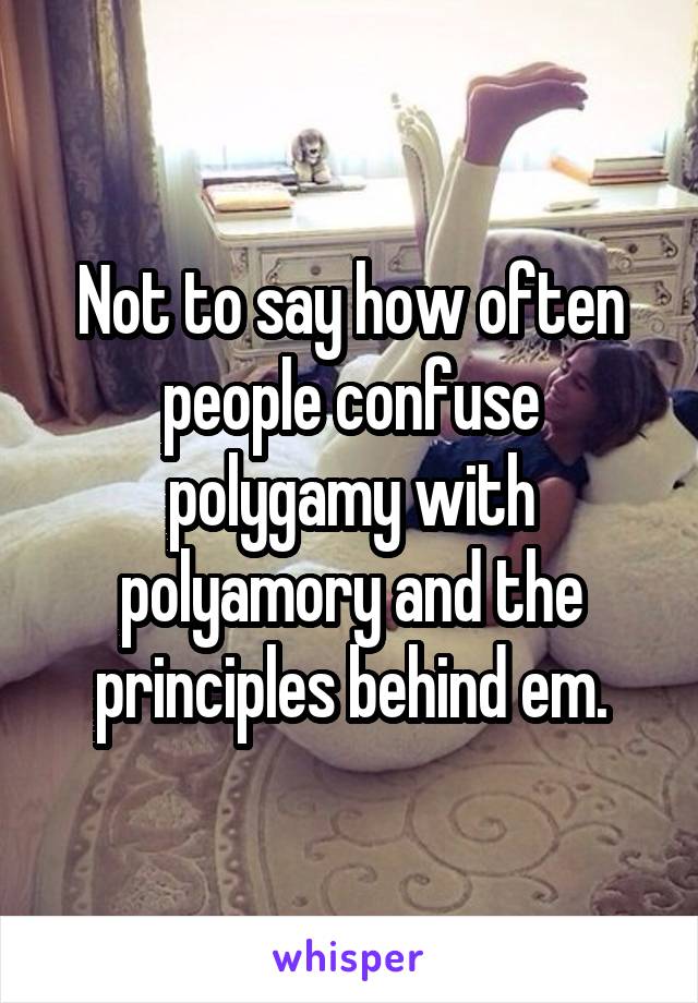 Not to say how often people confuse polygamy with polyamory and the principles behind em.