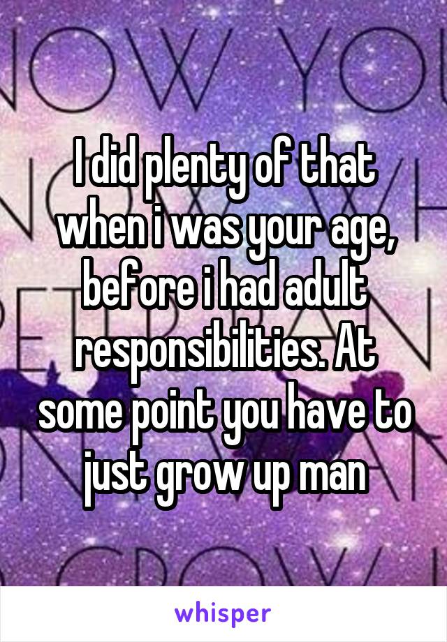 I did plenty of that when i was your age, before i had adult responsibilities. At some point you have to just grow up man