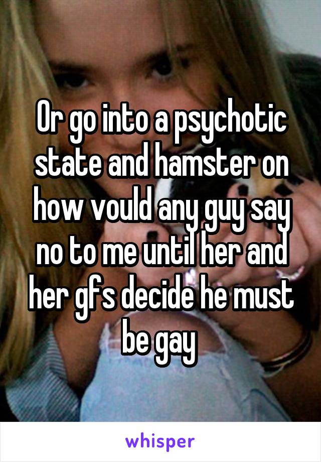 Or go into a psychotic state and hamster on how vould any guy say no to me until her and her gfs decide he must be gay 