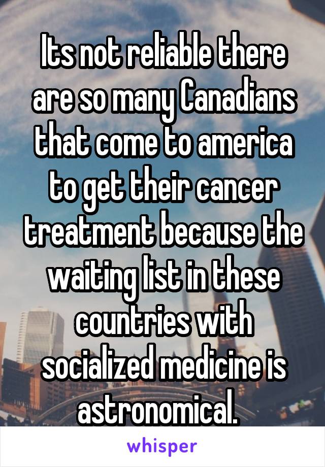 Its not reliable there are so many Canadians that come to america to get their cancer treatment because the waiting list in these countries with socialized medicine is astronomical.  