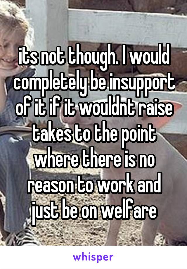 its not though. I would completely be insupport of it if it wouldnt raise takes to the point where there is no reason to work and just be on welfare