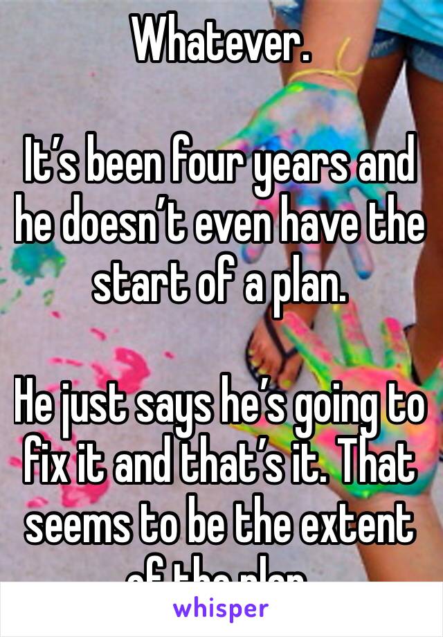 Whatever.

It’s been four years and he doesn’t even have the start of a plan.

He just says he’s going to fix it and that’s it. That seems to be the extent of the plan.