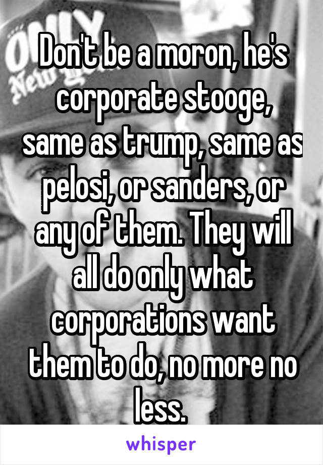 Don't be a moron, he's corporate stooge, same as trump, same as pelosi, or sanders, or any of them. They will all do only what corporations want them to do, no more no less. 