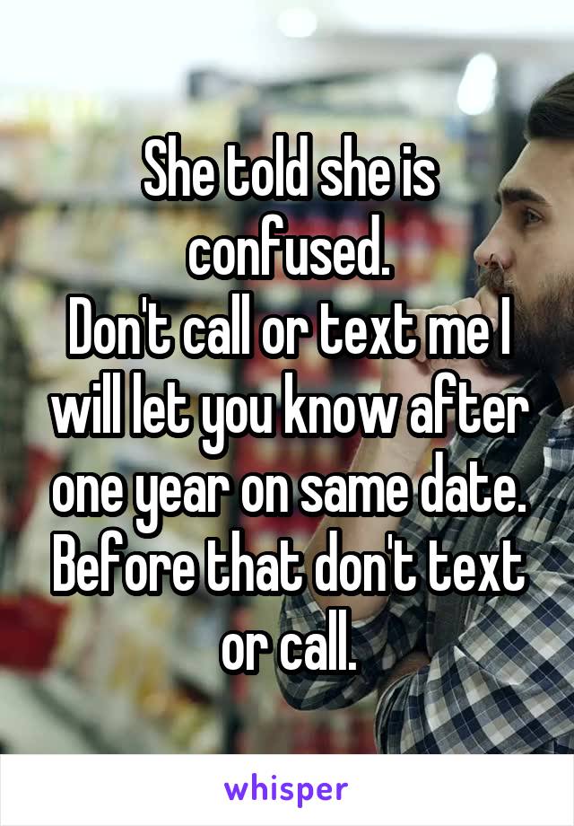 She told she is confused.
Don't call or text me I will let you know after one year on same date.
Before that don't text or call.