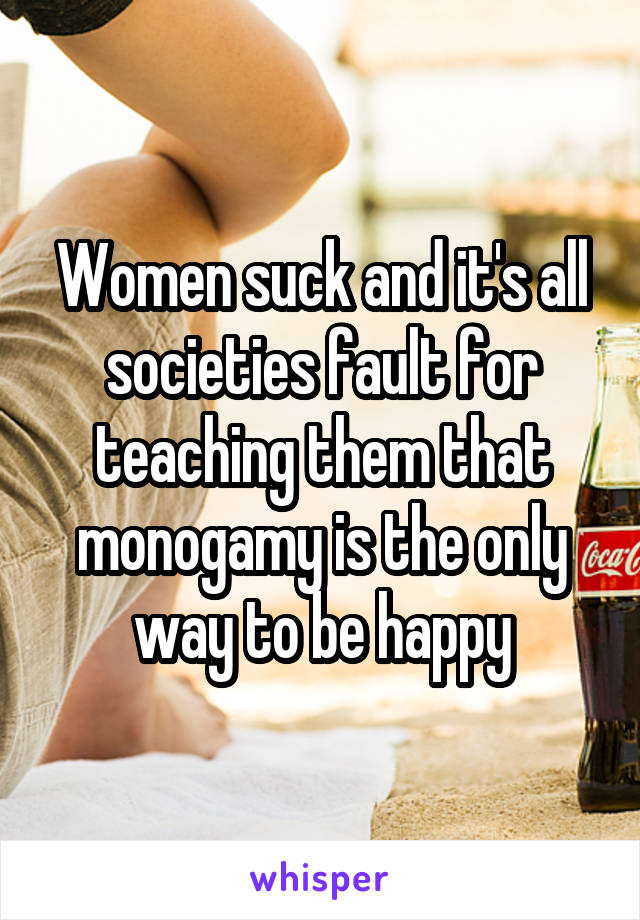 Women suck and it's all societies fault for teaching them that monogamy is the only way to be happy