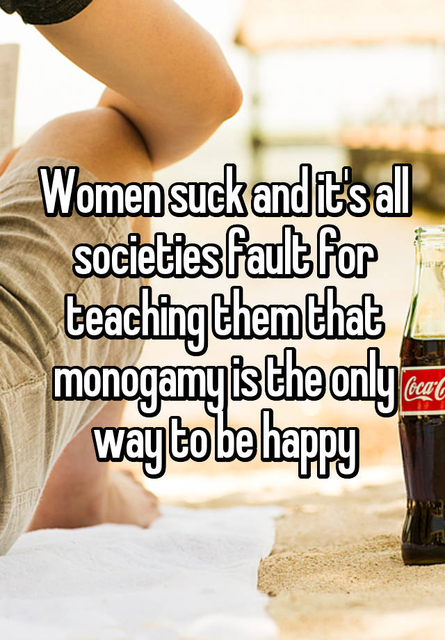 Women suck and it's all societies fault for teaching them that monogamy is the only way to be happy