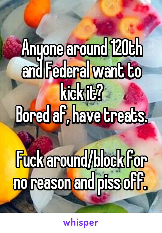 Anyone around 120th and Federal want to kick it?
Bored af, have treats.

Fuck around/block for no reason and piss off. 