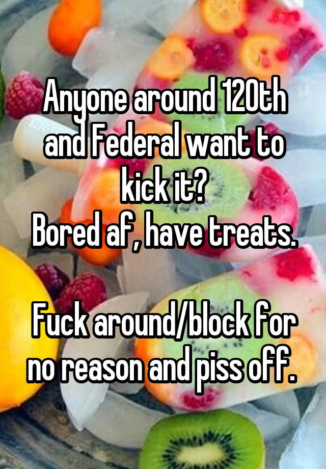 Anyone around 120th and Federal want to kick it?
Bored af, have treats.

Fuck around/block for no reason and piss off. 