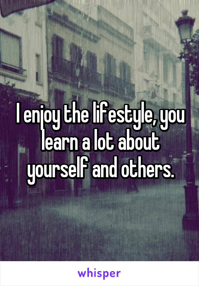 I enjoy the lifestyle, you learn a lot about yourself and others.